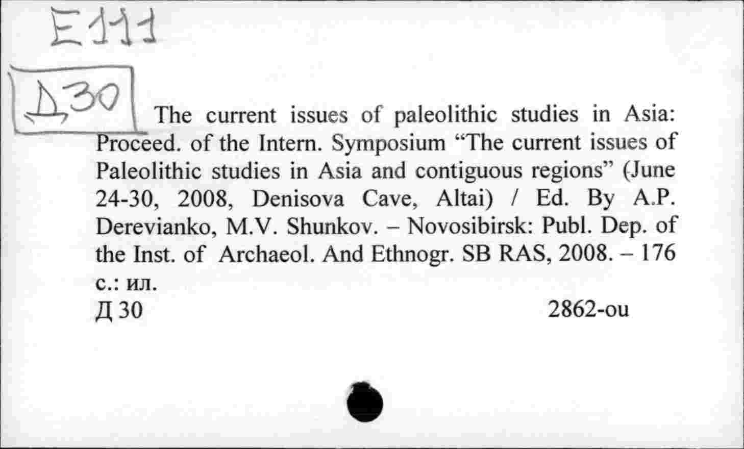 ﻿The current issues of paleolithic studies in Asia: Proceed, of the Intern. Symposium “The current issues of Paleolithic studies in Asia and contiguous regions” (June 24-30, 2008, Denisova Cave, Altai) / Ed. By A.P. Derevianko, M.V. Shunkov. - Novosibirsk: Publ. Dep. of the Inst, of Archaeol. And Ethnogr. SB RAS, 2008. - 176 с.: ил.
Д 30	2862-ou